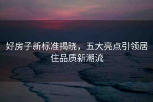 好房子新標準揭曉，五大亮點引領(lǐng)居住品質(zhì)新潮流