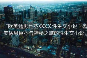 “歐美猛男巨莖XXXⅩ性生交小說”歐美猛男巨莖與神秘之旅的性生交小說