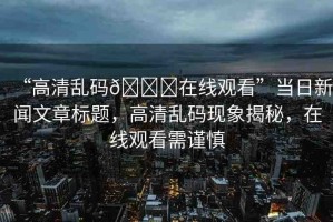 “高清亂碼??在線觀看”當(dāng)日新聞文章標(biāo)題，高清亂碼現(xiàn)象揭秘，在線觀看需謹(jǐn)慎