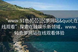 “www.91色??蘿網(wǎng)站"在線觀看”探索在線娛樂新領域，www.91色蘿網(wǎng)站在線觀看體驗