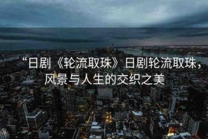 “日劇《輪流取珠》日劇輪流取珠，風景與人生的交織之美