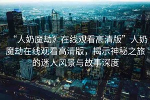 “人奶魔劫》在線(xiàn)觀(guān)看高清版”人奶魔劫在線(xiàn)觀(guān)看高清版，揭示神秘之旅的迷人風(fēng)景與故事深度