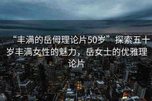 “豐滿的岳?理論片50歲”探索五十歲豐滿女性的魅力，岳女士的優(yōu)雅理論片