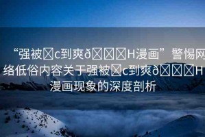 “強(qiáng)被?c到爽??H漫畫”警惕網(wǎng)絡(luò)低俗內(nèi)容關(guān)于強(qiáng)被?c到爽??H漫畫現(xiàn)象的深度剖析