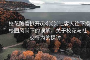 “校花跪著扒開??讓客人往下摸”校園風(fēng)尚下的誤解，關(guān)于?；ㄅc社交行為的探討