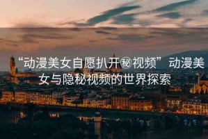 “動漫美女自愿扒開秘視頻”動漫美女與隱秘視頻的世界探索