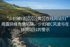 “少婦被c??黃?在線網(wǎng)站91”揭露網(wǎng)絡(luò)色情陷阱，少婦被C風(fēng)波與在線網(wǎng)站91的警示