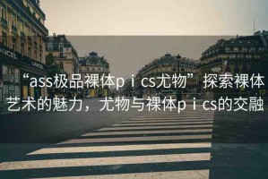 “ass極品裸體pⅰcs尤物”探索裸體藝術(shù)的魅力，尤物與裸體pⅰcs的交融