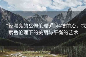 “輕漂亮的岳?倫理9”科技前沿，探索岳倫理下的美麗與平衡的藝術(shù)