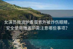 女演員微波爐煮蛋意外被炸傷眼睛，安全使用微波爐需注意哪些事項(xiàng)？