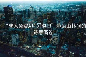 “成人免費(fèi)A片?泡扭”靜謐山林間的詩意畫卷