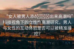 “女人被男人添??出來高潮嗎”科技視角下的女性性高潮研究，男人與女性的互動體驗(yàn)是否可以被精準(zhǔn)操控？