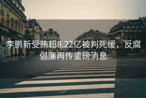 李鵬新受賄超8.22億被判死緩，反腐倡廉再傳重磅消息
