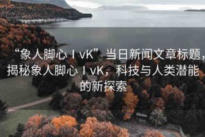“象人腳心ⅠvK”當日新聞文章標題，揭秘象人腳心ⅠvK，科技與人類潛能的新探索