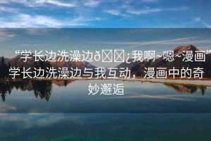 “學(xué)長邊洗澡邊??我啊~嗯~漫畫”學(xué)長邊洗澡邊與我互動(dòng)，漫畫中的奇妙邂逅