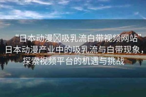 “日本動漫?吸乳流白帶視頻網(wǎng)站”日本動漫產(chǎn)業(yè)中的吸乳流與白帶現(xiàn)象，探索視頻平臺的機遇與挑戰(zhàn)