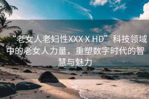 “老女人老婦性XXXⅩHD”科技領(lǐng)域中的老女人力量，重塑數(shù)字時(shí)代的智慧與魅力
