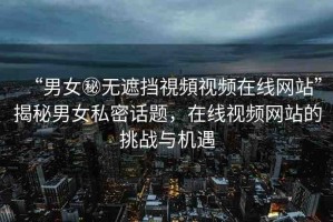 “男女秘?zé)o遮擋視頻視頻在線網(wǎng)站”揭秘男女私密話題，在線視頻網(wǎng)站的挑戰(zhàn)與機(jī)遇