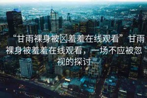 “甘雨裸身被?羞羞在線觀看”甘雨裸身被羞羞在線觀看，一場不應被忽視的探討
