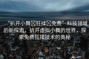 “扒開小舞?狂揉?免費(fèi)”科技領(lǐng)域的新探索，扒開虛擬小舞的世界，探索免費(fèi)狂揉技術(shù)的奧秘