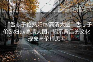 “舌乚子倫熟婦αv高清大圖”舌乚子倫熟婦αv高清大圖，揭示背后的文化現(xiàn)象與倫理思考