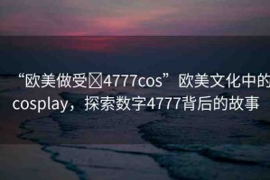 “歐美做受?4777cos”歐美文化中的cosplay，探索數(shù)字4777背后的故事