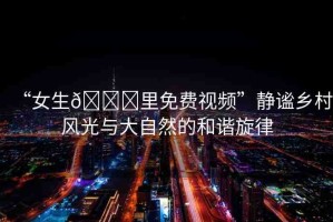 “女生??里免費(fèi)視頻”靜謐鄉(xiāng)村風(fēng)光與大自然的和諧旋律