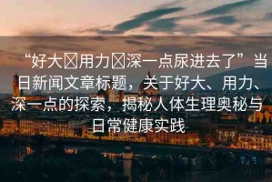 “好大?用力?深一點(diǎn)尿進(jìn)去了”當(dāng)日新聞文章標(biāo)題，關(guān)于好大、用力、深一點(diǎn)的探索，揭秘人體生理奧秘與日常健康實(shí)踐