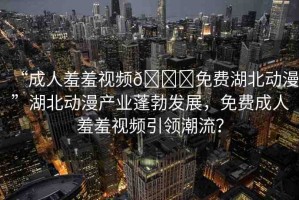 “成人羞羞視頻??免費湖北動漫”湖北動漫產(chǎn)業(yè)蓬勃發(fā)展，免費成人羞羞視頻引領(lǐng)潮流？