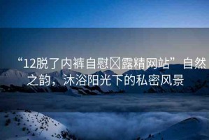 “12脫了內(nèi)褲自慰?露精網(wǎng)站”自然之韻，沐浴陽光下的私密風(fēng)景