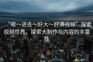 “嗯～進(jìn)去～好大～好滿視頻”探索視頻世界，探索大制作與內(nèi)容的豐富性