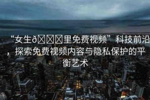 “女生??里免費視頻”科技前沿，探索免費視頻內容與隱私保護的平衡藝術