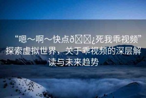 “嗯～啊～快點(diǎn)??死我乖視頻”探索虛擬世界，關(guān)于乖視頻的深層解讀與未來趨勢