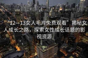 “12—13女人毛片免費(fèi)觀看”揭秘女人成長之路，探索女性成長話題的影視資源