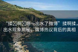 “揉?啊?嗯～出水了微博”揉啊揉，出水現(xiàn)象揭秘，微博熱議背后的真相