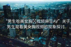 “男生吃美女胸?視頻麻豆AV”關于男生觀看美女胸視頻的現(xiàn)象探討