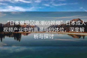 “日本做受?高潮69視頻”日本成人視頻產業(yè)中的高潮與69體位，深度解析與探討