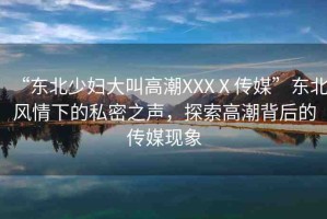 “東北少婦大叫高潮XXXⅩ傳媒”東北風(fēng)情下的私密之聲，探索高潮背后的傳媒現(xiàn)象