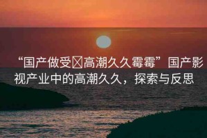 “國產(chǎn)做受?高潮久久霉霉”國產(chǎn)影視產(chǎn)業(yè)中的高潮久久，探索與反思