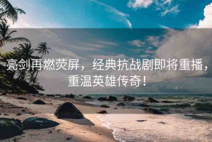 亮劍再燃熒屏，經(jīng)典抗戰(zhàn)劇即將重播，重溫英雄傳奇！