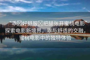 “乖?好舒服?把腿張開蜜桃電影”探索電影新境界，乖與舒適的交融，蜜桃電影中的獨(dú)特體驗(yàn)