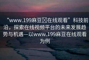 “www.199麻豆?在線(xiàn)觀看”科技前沿，探索在線(xiàn)視頻平臺(tái)的未來(lái)發(fā)展趨勢(shì)與機(jī)遇—以www.199麻豆在線(xiàn)觀看為例