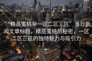 “精品蜜桃秘一區(qū)二區(qū)三區(qū)”當(dāng)日新聞文章標(biāo)題，精品蜜桃的秘密，一區(qū)二區(qū)三區(qū)的獨(dú)特魅力與吸引力