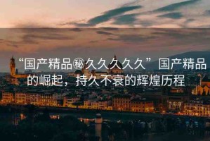 “國產(chǎn)精品秘久久久久久”國產(chǎn)精品的崛起，持久不衰的輝煌歷程