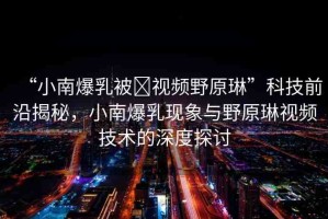 “小南爆乳被?視頻野原琳”科技前沿揭秘，小南爆乳現(xiàn)象與野原琳視頻技術(shù)的深度探討