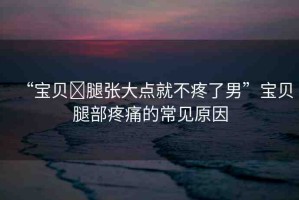 “寶貝?腿張大點就不疼了男”寶貝腿部疼痛的常見原因