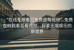 “在線無限看?免費藍莓視頻”免費在線觀看藍莓視頻，探索無限娛樂的新世界