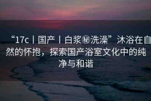 “17c丨國產(chǎn)丨白漿秘洗澡”沐浴在自然的懷抱，探索國產(chǎn)浴室文化中的純凈與和諧