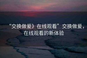 “交換做爰》在線觀看”交換做爰，在線觀看的新體驗(yàn)