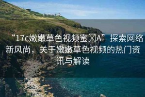 “17c嫩嫩草色視頻蜜?A”探索網(wǎng)絡新風尚，關于嫩嫩草色視頻的熱門資訊與解讀